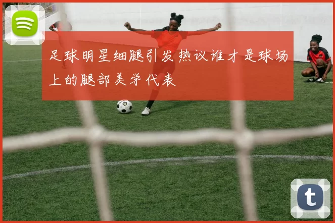 足球明星细腿引发热议谁才是球场上的腿部美学代表