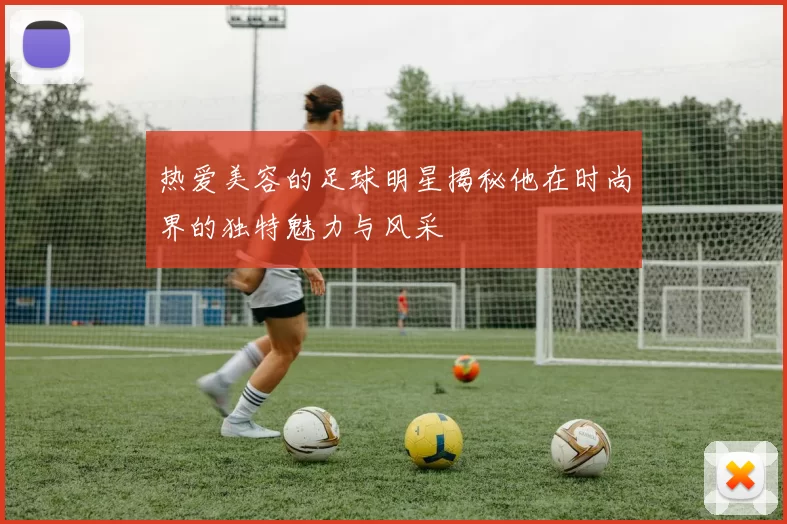 热爱美容的足球明星揭秘他在时尚界的独特魅力与风采