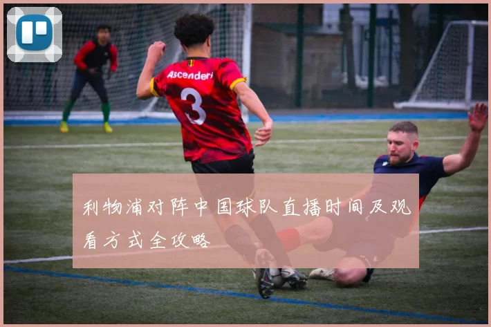 利物浦对阵中国球队直播时间及观看方式全攻略