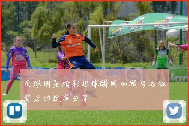 足球明星精彩进球瞬间回顾与名称背后的故事分享